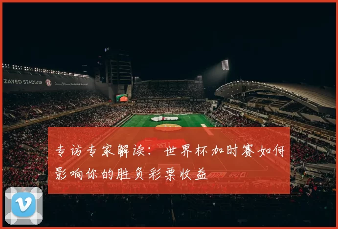 专访专家解读：世界杯加时赛如何影响你的胜负彩票收益