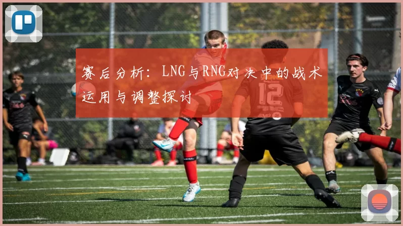 赛后分析:LNG与RNG对决中的战术运用与调整探讨