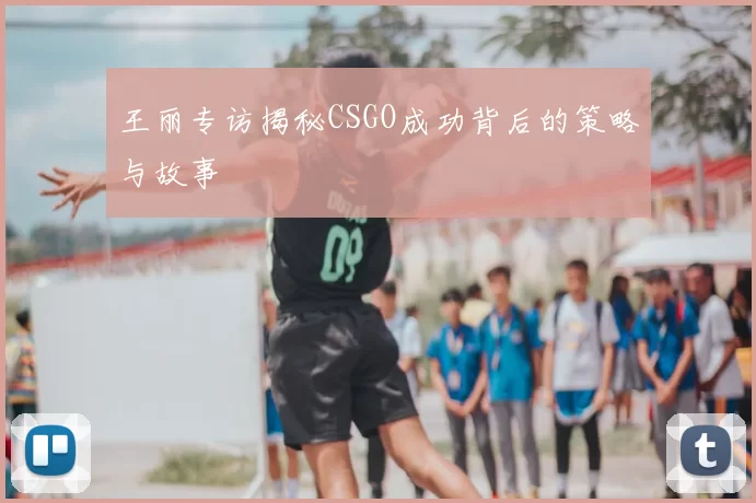 王丽专访揭秘CSGO成功背后的策略与故事