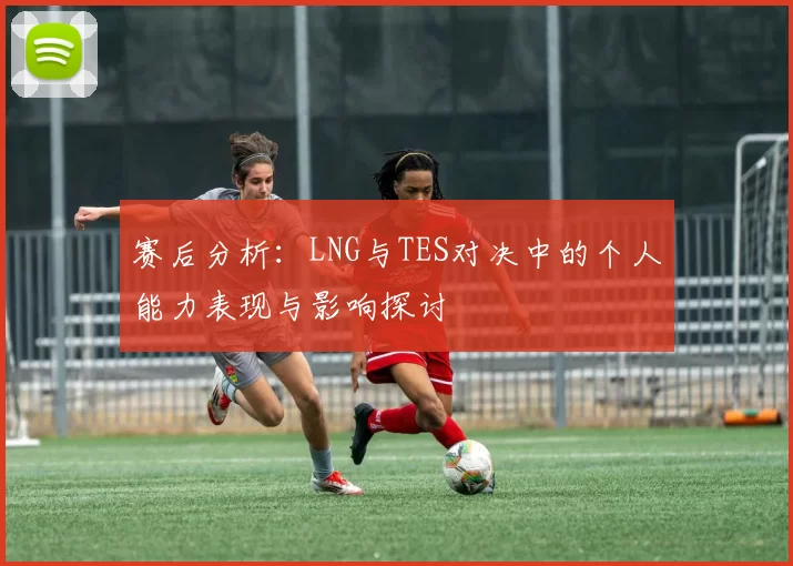 赛后分析:LNG与TES对决中的个人能力表现与影响探讨