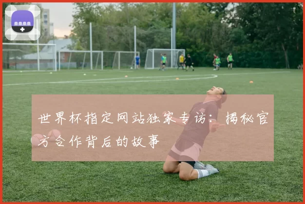 世界杯指定网站独家专访:揭秘官方合作背后的故事